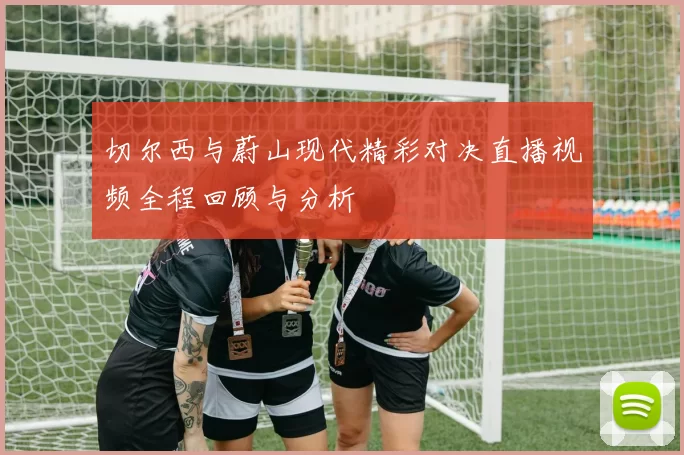 切尔西与蔚山现代精彩对决直播视频全程回顾与分析