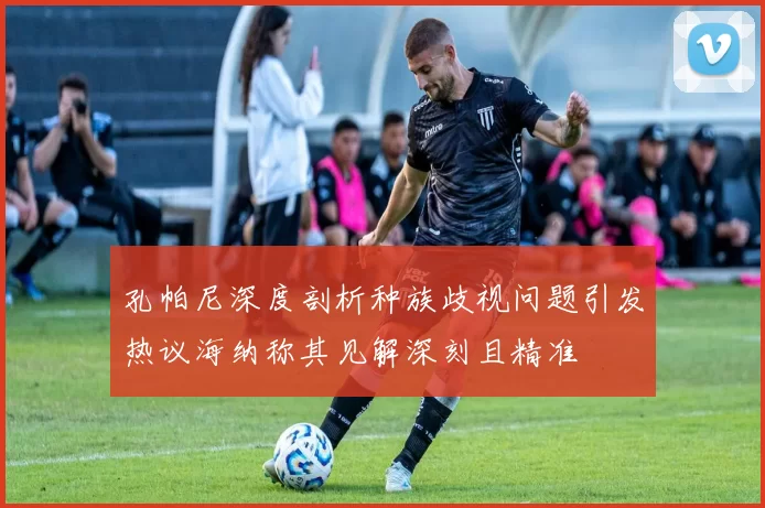 孔帕尼深度剖析种族歧视问题引发热议海纳称其见解深刻且精准