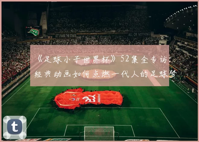 《足球小子世界杯》52集全专访:经典动画如何点燃一代人的足球梦