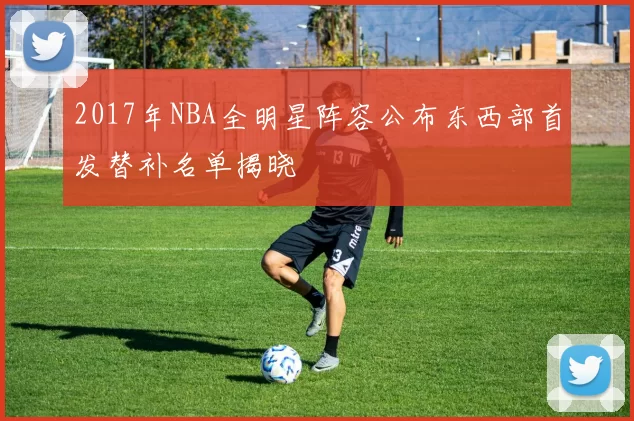 2017年NBA全明星阵容公布东西部首发替补名单揭晓