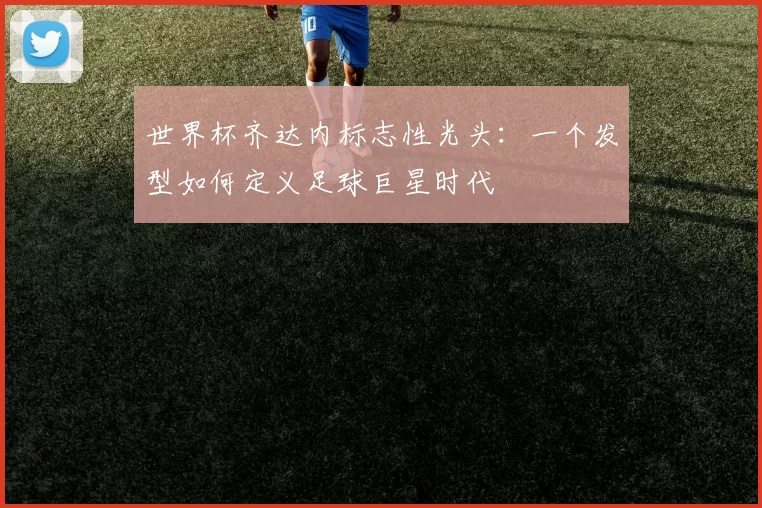 世界杯齐达内标志性光头:一个发型如何定义足球巨星时代