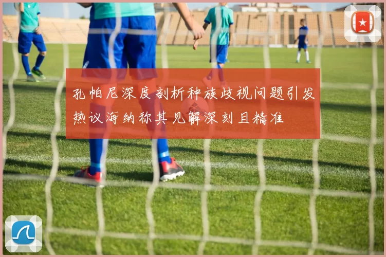 孔帕尼深度剖析种族歧视问题引发热议海纳称其见解深刻且精准