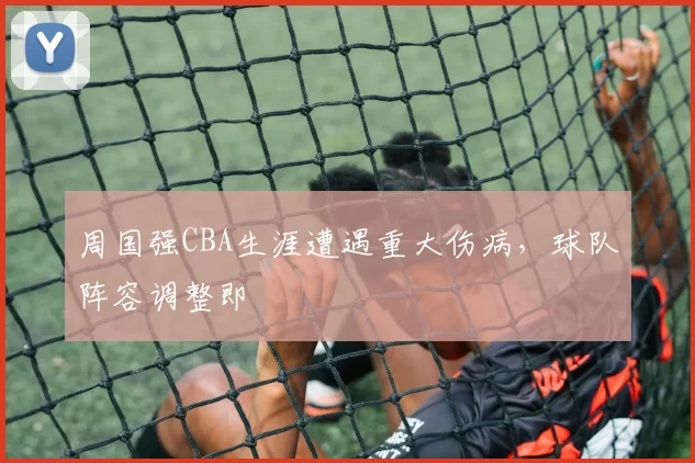周国强CBA生涯遭遇重大伤病,球队阵容调整即