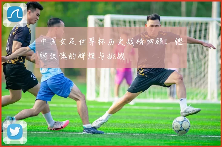 中国女足世界杯历史战绩回顾：铿锵玫瑰的辉煌与挑战