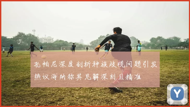 孔帕尼深度剖析种族歧视问题引发热议海纳称其见解深刻且精准