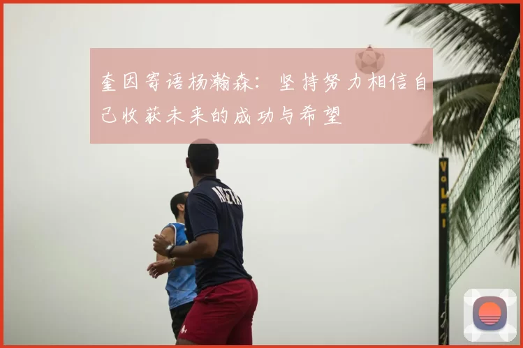 奎因寄语杨瀚森：坚持努力相信自己收获未来的成功与希望