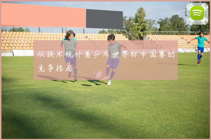 从技术统计看乒乓世界杯中国赛的竞争格局