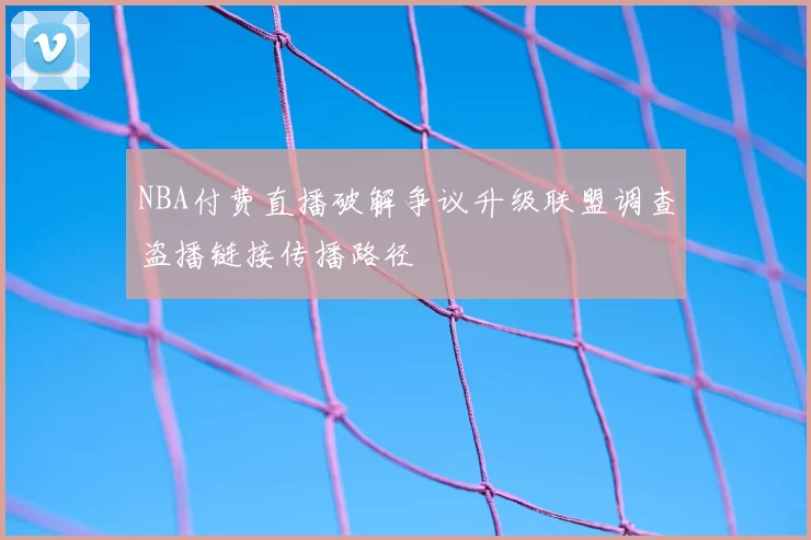NBA付费直播破解争议升级联盟调查盗播链接传播路径