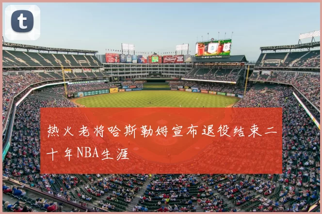 热火老将哈斯勒姆宣布退役结束二十年NBA生涯