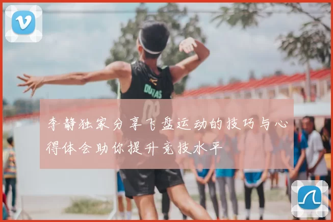李静独家分享飞盘运动的技巧与心得体会助你提升竞技水平