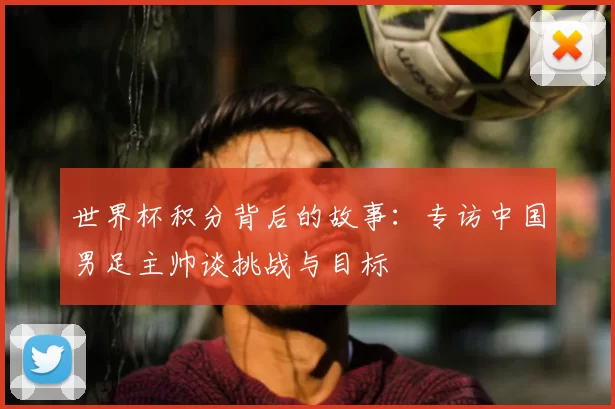 世界杯积分背后的故事:专访中国男足主帅谈挑战与目标