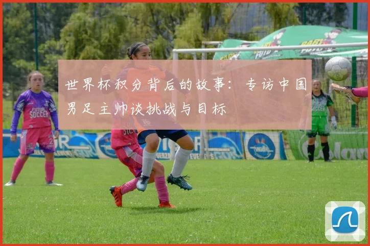 世界杯积分背后的故事：专访中国男足主帅谈挑战与目标