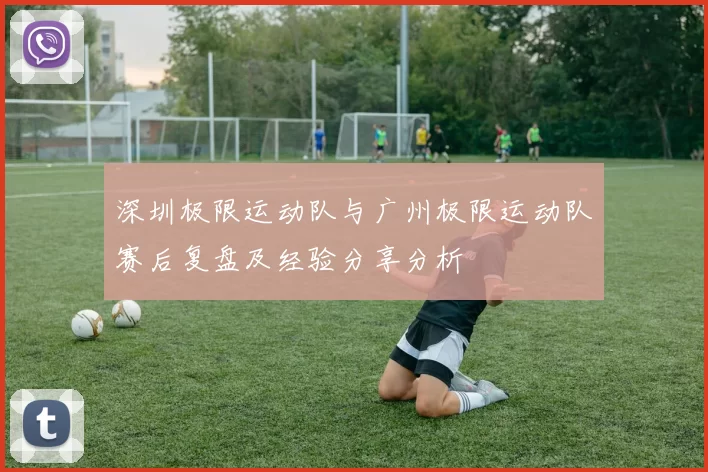 深圳极限运动队与广州极限运动队赛后复盘及经验分享分析