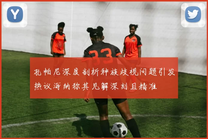 孔帕尼深度剖析种族歧视问题引发热议海纳称其见解深刻且精准