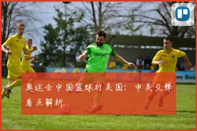 奥运会中国篮球对美国:中美交锋看点解析