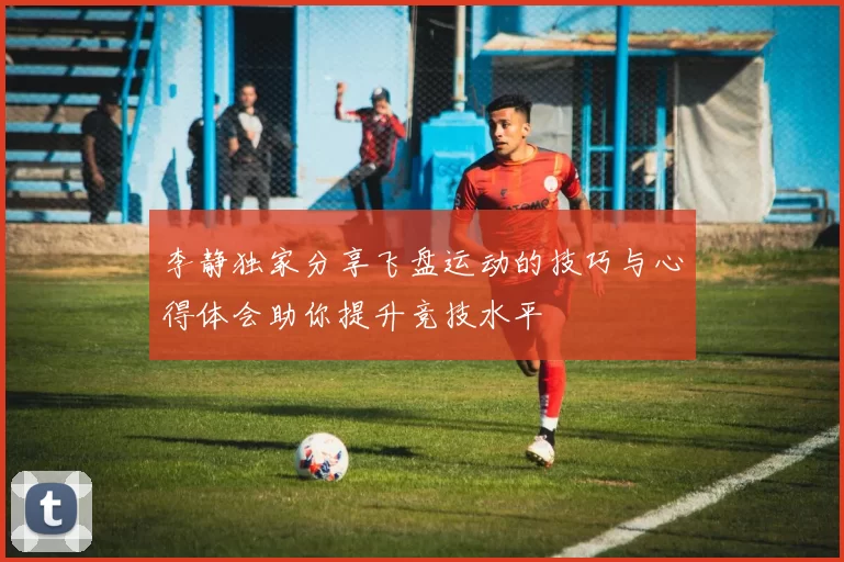 李静独家分享飞盘运动的技巧与心得体会助你提升竞技水平