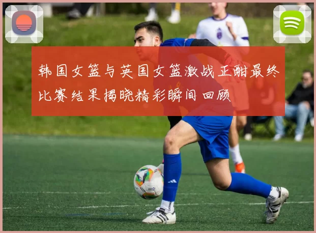 韩国女篮与英国女篮激战正酣最终比赛结果揭晓精彩瞬间回顾