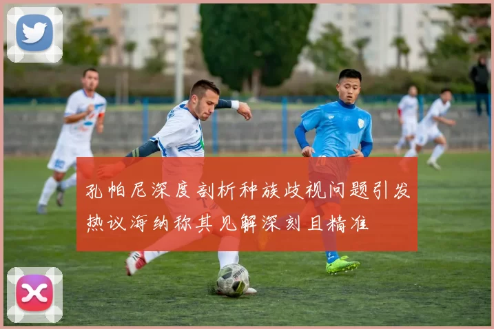 孔帕尼深度剖析种族歧视问题引发热议海纳称其见解深刻且精准