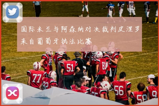 国际米兰与阿森纳对决裁判皮涅罗来自葡萄牙执法比赛
