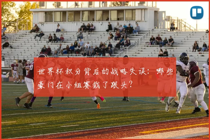 世界杯积分背后的战略失误:哪些豪门在小组赛栽了跟头?