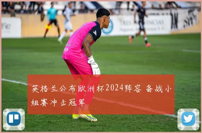 英格兰公布欧洲杯2024阵容 备战小组赛冲击冠军