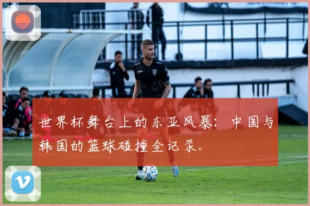 世界杯舞台上的东亚风暴:中国与韩国的篮球碰撞全记录。