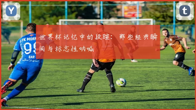 世界杯记忆中的段暄：那些经典瞬间与标志性呐喊