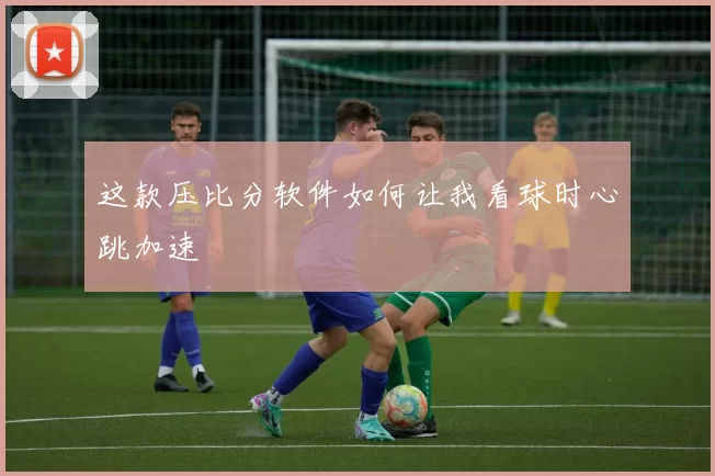 这款压比分软件如何让我看球时心跳加速