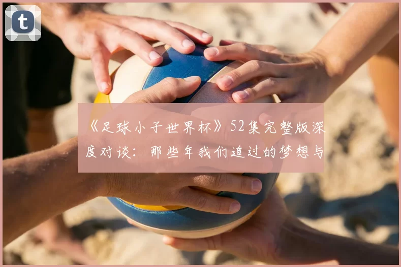 《足球小子世界杯》52集完整版深度对谈:那些年我们追过的梦想与胜利